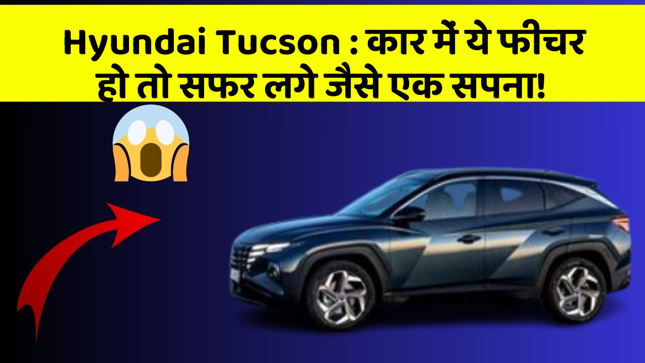 Hyundai Tucson: कार में ये फीचर हो तो सफर लगे जैसे एक सपना!