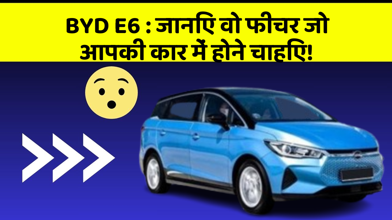 BYD E6: जानिए वो फीचर जो आपकी कार में होने चाहिए!